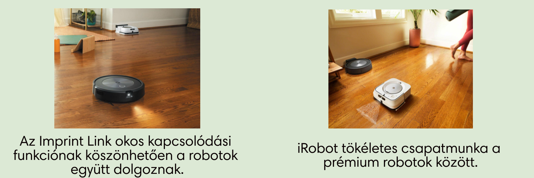 Az egyedülálló Imprint ™ Link, kapcsolódási és feltérképezési funkció. iRobot tökéletes csapatmunka a prémium robotok között.